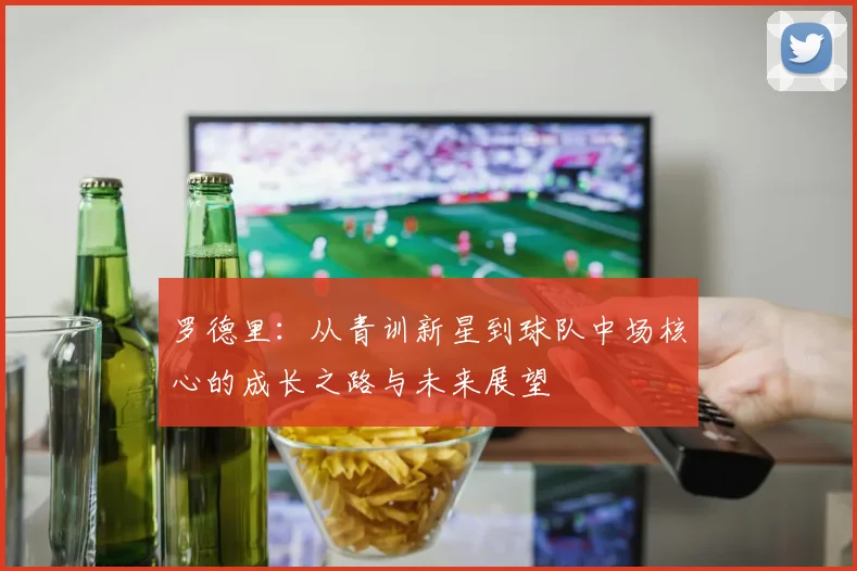 罗德里：从青训新星到球队中场核心的成长之路与未来展望